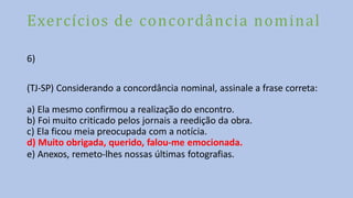 Exercícios de concordância nominal
6)
(TJ-SP) Considerando a concordância nominal, assinale a frase correta:
a) Ela mesmo confirmou a realização do encontro.
b) Foi muito criticado pelos jornais a reedição da obra.
c) Ela ficou meia preocupada com a notícia.
d) Muito obrigada, querido, falou-me emocionada.
e) Anexos, remeto-lhes nossas últimas fotografias.
 