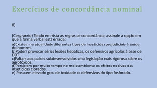 Exercícios de concordância nominal
8)
(Cesgranrio) Tendo em vista as regras de concordância, assinale a opção em
que a forma verbal está errada:
a)Existem na atualidade diferentes tipos de inseticidas prejudiciais à saúde
do homem.
b)Podem provocar sérias lesões hepáticas, os defensivos agrícolas à base de
DDT.
c)Faltam aos países subdesenvolvidos uma legislação mais rigorosa sobre os
agrotóxicos.
d)Persistem por muito tempo no meio ambiente os efeitos nocivos dos
inseticidas clorados.
e) Possuem elevado grau de toxidade os defensivos do tipo fosforado.
 