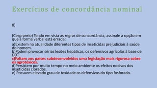 Exercícios de concordância nominal
8)
(Cesgranrio) Tendo em vista as regras de concordância, assinale a opção em
que a forma verbal está errada:
a)Existem na atualidade diferentes tipos de inseticidas prejudiciais à saúde
do homem.
b)Podem provocar sérias lesões hepáticas, os defensivos agrícolas à base de
DDT.
c)Faltam aos países subdesenvolvidos uma legislação mais rigorosa sobre
os agrotóxicos.
d)Persistem por muito tempo no meio ambiente os efeitos nocivos dos
inseticidas clorados.
e) Possuem elevado grau de toxidade os defensivos do tipo fosforado.
 
