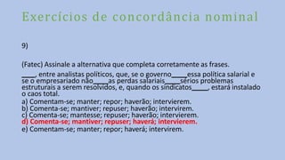 Exercícios de concordância nominal
9)
(Fatec) Assinale a alternativa que completa corretamente as frases.
, entre analistas políticos, que, se o governo essa política salarial e
se o empresariado não as perdas salariais sérios problemas
estruturais a serem resolvidos, e, quando os sindicatos , estará instalado
o caos total.
a) Comentam-se; manter; repor; haverão; intervierem.
b) Comenta-se; mantiver; repuser; haverão; intervirem.
c) Comenta-se; mantesse; repuser; haverão; intervierem.
d) Comenta-se; mantiver; repuser; haverá; intervierem.
e) Comentam-se; manter; repor; haverá; intervirem.
 