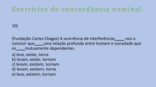 Exercícios de concordância nominal
10)
(Fundação Carlos Chagas) A ocorrência de interferências -nos a
concluir que uma relação profunda entre homem e sociedade que
os mutuamente dependentes.
a) leva, existe, torna
b) levam, existe, tornam
c) levam, existem, tornam
d) levam, existem, torna
e) leva, existem, tornam
 