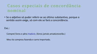 Casos especiais de concordância
nominal
• Se o adjetivo só puder referir-se ao último substantivo, porque o
sentido assim exige, só com ele se fará a concordância.
Exs.:
Comprei livros e pêra madura. (livros jamais amadurecerão.)
Meu tio comprou fazenda e carro importado.
 