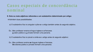 Casos especiais de concordância
nominal
II. Dois ou mais adjetivos referentes a um substantivo determinado por artigo:
Admitem duas possibilidades:
a) O substantivo fica no singular e põe-se o artigo também antes do segundo adjetivo.
Ex.: Meu professor ensina a língua inglesa e a francesa.
O setor público e o privado formam uma parceria.
b) O substantivo fica no plural e omite-se o artigo antes do segundo adjetivo:
Ex.: Meu professor ensina as línguas inglesa e francesa.
Os setores público e privado formam uma parceria.
 