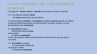 Casos especiais de concordância
nominal
1.As palavras menos, alerta e pseudo são advérbios e ficam invariáveis.
Ex.: Os soldados estavam alerta.
Há menos pessoas do que prevíamos.
2.As expressões é proibido, é necessário, é bom, é preciso quando se referem
a palavras desacompanhadas de determinantes, tomadas, portanto, em sua
generalidade, ficam invariáveis.
Ex.: É proibido entrada.
Caminhadas diárias é bom
para a saúde.
Coragem é necessário.
Porém, se a palavra estiver acompanhada de determinante, com ela devem
concordar.
Ex.: É proibida a entrada.
As caminhadas diárias são
boas para a saúde.
A coragem é necessária.
 