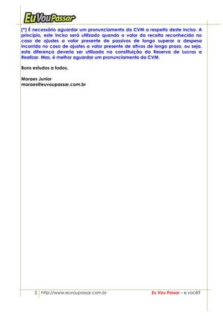 (*) É necessário aguardar um pronunciamento da CVM a respeito deste inciso. A
princípio, este inciso será utilizado quando o valor da receita reconhecida no
caso de ajustes a valor presente de passivos de longo superar a despesa
incorrida no caso de ajustes a valor presente de ativos de longo prazo, ou seja,
esta diferença deveria ser utilizada na constituição da Reserva de Lucros a
Realizar. Mas, é melhor aguardar um pronunciamento da CVM.

Bons estudos a todos,

Moraes Junior
moraes@euvoupassar.com.br




      2 http://www.euvoupassar.com.br                    Eu Vou Passar – e você?
 
