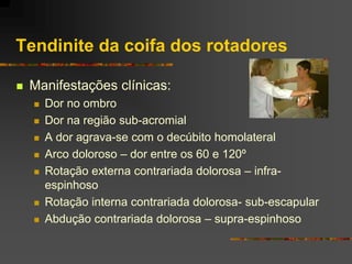 Tendinite da coifa dos rotadores

   Manifestações clínicas:
       Dor no ombro
       Dor na região sub-acromial
       A dor agrava-se com o decúbito homolateral
       Arco doloroso – dor entre os 60 e 120º
       Rotação externa contrariada dolorosa – infra-
        espinhoso
       Rotação interna contrariada dolorosa- sub-escapular
       Abdução contrariada dolorosa – supra-espinhoso
 