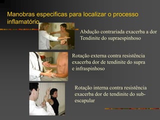 Manobras especificas para localizar o processo
inflamatório
                         Abdução contrariada exacerba a dor
                         Tendinite do supraespinhoso


                      Rotação externa contra resistência
                      exacerba dor de tendinite do supra
                      e infraspinhoso


                       Rotação interna contra resistência
                       exacerba dor de tendinite do sub-
                       escapular
 