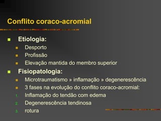 Conflito coraco-acromial

       Etiologia:
         Desporto
         Profissão
         Elevação mantida do membro superior
       Fisiopatologia:
         Microtraumatismo » inflamação » degenerescência
         3 fases na evolução do conflito coraco-acromial:
    1.    Inflamação do tendão com edema
    2.    Degenerescência tendinosa
    3.    rotura
 