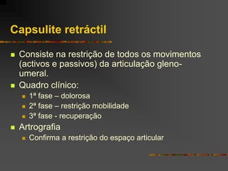 Capsulite retráctil

   Consiste na restrição de todos os movimentos
    (activos e passivos) da articulação gleno-
    umeral.
   Quadro clínico:
       1ª fase – dolorosa
       2ª fase – restrição mobilidade
       3ª fase - recuperação
   Artrografia
       Confirma a restrição do espaço articular
 