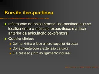 Bursite ileo-pectinea

   Inflamação da bolsa serosa ileo-pectinea que se
    localiza entre o músculo psoas-iliaco e a face
    anterior da articulação coxofemoral
   Quadro clinico:
       Dor na virilha e face antero-superior da coxa
       Dor aumenta com a extensão da coxa
       E à pressão junto ao ligamento inguinal
 