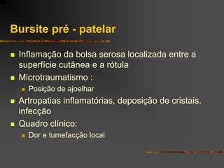 Bursite pré - patelar

   Inflamação da bolsa serosa localizada entre a
    superfície cutânea e a rótula
   Microtraumatismo :
       Posição de ajoelhar
   Artropatias inflamatórias, deposição de cristais,
    infecção
   Quadro clínico:
       Dor e tumefacção local
 