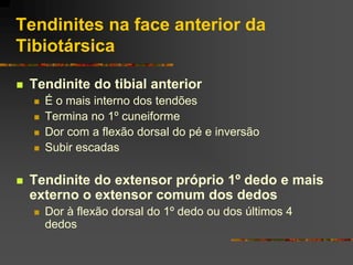 Tendinites na face anterior da
Tibiotársica

   Tendinite do tibial anterior
       É o mais interno dos tendões
       Termina no 1º cuneiforme
       Dor com a flexão dorsal do pé e inversão
       Subir escadas

   Tendinite do extensor próprio 1º dedo e mais
    externo o extensor comum dos dedos
       Dor à flexão dorsal do 1º dedo ou dos últimos 4
        dedos
 