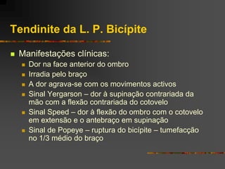Tendinite da L. P. Bicípite

   Manifestações clínicas:
       Dor na face anterior do ombro
       Irradia pelo braço
       A dor agrava-se com os movimentos activos
       Sinal Yergarson – dor à supinação contrariada da
        mão com a flexão contrariada do cotovelo
       Sinal Speed – dor à flexão do ombro com o cotovelo
        em extensão e o antebraço em supinação
       Sinal de Popeye – ruptura do bicípite – tumefacção
        no 1/3 médio do braço
 