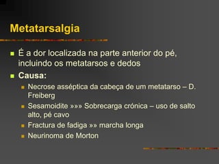 Metatarsalgia

   É a dor localizada na parte anterior do pé,
    incluindo os metatarsos e dedos
   Causa:
       Necrose asséptica da cabeça de um metatarso – D.
        Freiberg
       Sesamoidite »»» Sobrecarga crónica – uso de salto
        alto, pé cavo
       Fractura de fadiga »» marcha longa
       Neurinoma de Morton
 