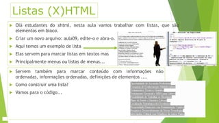 Listas (X)HTML 
 Olá estudantes do xhtml, nesta aula vamos trabalhar com listas, que são 
elementos em bloco. 
 Criar um novo arquivo: aula09, edite-o e abra-o. 
 Aqui temos um exemplo de lista 
 Elas servem para marcar listas em textos mas 
 Principalmente menus ou listas de menus... 
 Servem também para marcar conteúdo com informações não 
ordenadas, informações ordenadas, definições de elementos .... 
 Como construir uma lista? 
 Vamos para o código... 
 