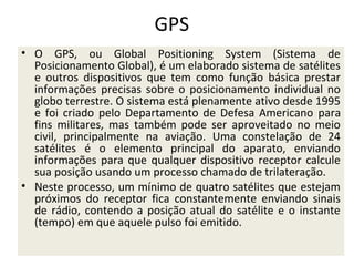 GPS
• O GPS, ou Global Positioning System (Sistema de
Posicionamento Global), é um elaborado sistema de satélites
e outros dispositivos que tem como função básica prestar
informações precisas sobre o posicionamento individual no
globo terrestre. O sistema está plenamente ativo desde 1995
e foi criado pelo Departamento de Defesa Americano para
fins militares, mas também pode ser aproveitado no meio
civil, principalmente na aviação. Uma constelação de 24
satélites é o elemento principal do aparato, enviando
informações para que qualquer dispositivo receptor calcule
sua posição usando um processo chamado de trilateração.
• Neste processo, um mínimo de quatro satélites que estejam
próximos do receptor fica constantemente enviando sinais
de rádio, contendo a posição atual do satélite e o instante
(tempo) em que aquele pulso foi emitido.

 