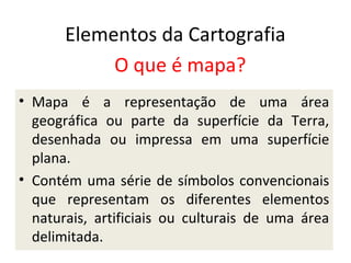 Elementos da Cartografia
O que é mapa?
• Mapa é a representação de uma área
geográfica ou parte da superfície da Terra,
desenhada ou impressa em uma superfície
plana.
• Contém uma série de símbolos convencionais
que representam os diferentes elementos
naturais, artificiais ou culturais de uma área
delimitada.

 