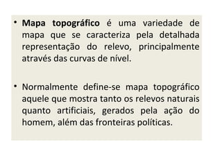 • Mapa topográfico é uma variedade de
mapa que se caracteriza pela detalhada
representação do relevo, principalmente
através das curvas de nível.
• Normalmente define-se mapa topográfico
aquele que mostra tanto os relevos naturais
quanto artificiais, gerados pela ação do
homem, além das fronteiras políticas.

 
