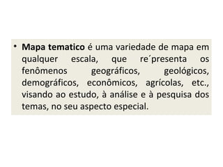 • Mapa tematico é uma variedade de mapa em
qualquer escala, que re´presenta os
fenômenos
geográficos,
geológicos,
demográficos, econômicos, agrícolas, etc.,
visando ao estudo, à análise e à pesquisa dos
temas, no seu aspecto especial.

 