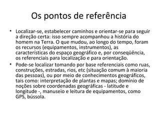 Os pontos de referência
• Localizar-se, estabelecer caminhos e orientar-se para seguir
a direção certa: isso sempre acompanhou a história do
homem na Terra. O que mudou, ao longo do tempo, foram
os recursos (equipamentos, instrumentos), as
características do espaço geográfico e, por conseqüência,
os referenciais para localização e para orientação.
• Pode-se localizar tomando por base referenciais como ruas,
construções, estradas, rios, etc (situação comum à maioria
das pessoas), ou por meio de conhecimentos geográficos,
tais como: interpretação de plantas e mapas; domínio de
noções sobre coordenadas geográficas - latitude e
longitude -, manuseio e leitura de equipamentos, como
GPS, bússola.

 