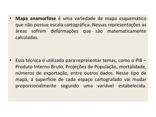 • Mapa anamorfose é uma variedade de mapa esquemático
que não possue escala cartográfica. Nessas representações as
áreas sofrem deformações que são matematicamente
calculadas.

• Essa técnica é utilizada para representar temas, como o PIB –
Produto Interno Bruto, Projeções de População, mortalidade,
números de exportação, entre outros dados. Nesse tipo de
mapa, a superfície de cada espaço cartografado vai mudar
proporcionalmente segundo uma variável estabelecida.

 