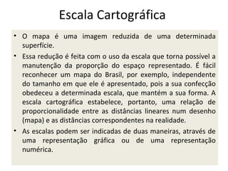Escala Cartográfica
• O mapa é uma imagem reduzida de uma determinada
superfície.
• Essa redução é feita com o uso da escala que torna possível a
manutenção da proporção do espaço representado. É fácil
reconhecer um mapa do Brasil, por exemplo, independente
do tamanho em que ele é apresentado, pois a sua confecção
obedeceu a determinada escala, que mantém a sua forma. A
escala cartográfica estabelece, portanto, uma relação de
proporcionalidade entre as distâncias lineares num desenho
(mapa) e as distâncias correspondentes na realidade.
• As escalas podem ser indicadas de duas maneiras, através de
uma representação gráfica ou de uma representação
numérica.

 