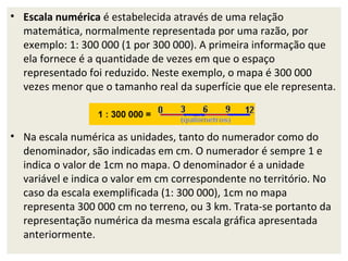 • Escala numérica é estabelecida através de uma relação
matemática, normalmente representada por uma razão, por
exemplo: 1: 300 000 (1 por 300 000). A primeira informação que
ela fornece é a quantidade de vezes em que o espaço
representado foi reduzido. Neste exemplo, o mapa é 300 000
vezes menor que o tamanho real da superfície que ele representa.

• Na escala numérica as unidades, tanto do numerador como do
denominador, são indicadas em cm. O numerador é sempre 1 e
indica o valor de 1cm no mapa. O denominador é a unidade
variável e indica o valor em cm correspondente no território. No
caso da escala exemplificada (1: 300 000), 1cm no mapa
representa 300 000 cm no terreno, ou 3 km. Trata-se portanto da
representação numérica da mesma escala gráfica apresentada
anteriormente.

 