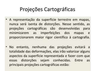 Projeções Cartográficas
• A representação da superfície terrestre em mapas,
nunca será isenta de distorções. Nesse sentido, as
projeções cartográficas são desenvolvidas para
minimizarem as imperfeições dos mapas e
proporcionarem maior rigor científico à cartografia.
• No entanto, nenhuma das projeções evitará a
totalidade das deformações, elas irão valorizar alguns
aspectos da superfície representada e fazer com que
essas distorções sejam conhecidas. Entre as
principais projeções cartográficas estão:

 