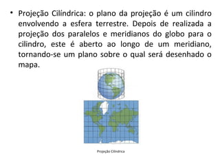 • Projeção Cilíndrica: o plano da projeção é um cilindro
envolvendo a esfera terrestre. Depois de realizada a
projeção dos paralelos e meridianos do globo para o
cilindro, este é aberto ao longo de um meridiano,
tornando-se um plano sobre o qual será desenhado o
mapa.

Projeção Cilíndrica

 