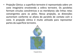 • Projeção Cônica: a superfície terrestre é representada sobre um
cone imaginário envolvendo a esfera terrestre. Os paralelos
formam círculos concêntricos e os meridianos são linhas retas
convergentes para os polos. Nessa projeção, as distorções
aumentam conforme se afasta do paralelo de contato com o
cone. A projeção cônica é muito utilizada para representar
partes da superfície terrestre.

Projeção Cônica

 