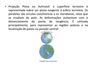 • Projeção Plana ou Azimutal: a superfície terrestre é
representada sobre um plano tangente à esfera terrestre. Os
paralelos são círculos concêntricos e os meridianos, retos que
se irradiam do polo. As deformações aumentam com o
distanciamento do ponto de tangência. É utilizada
principalmente, para representar as regiões polares e na
localização de países na posição central.

Projeção Plana ou Azimutal

 