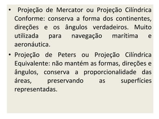 • Projeção de Mercator ou Projeção Cilíndrica
Conforme: conserva a forma dos continentes,
direções e os ângulos verdadeiros. Muito
utilizada para navegação marítima e
aeronáutica.
• Projeção de Peters ou Projeção Cilíndrica
Equivalente: não mantém as formas, direções e
ângulos, conserva a proporcionalidade das
áreas,
preservando
as
superfícies
representadas.

 