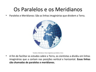 Os Paralelos e os Meridianos
•

Paralelos e Meridianos: São as linhas imaginárias que dividem a Terra.

Paralelos e Meridianos: linhas imaginárias que dividem a Terra

•

A fim de facilitar os estudos sobre a Terra, os cientistas a dividiu em linhas
imaginárias que a cortam nas posições vertical e horizontal. Essas linhas
são chamadas de paralelos e meridianos.

 