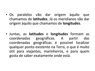 • Os paralelos vão dar origem àquilo que
chamamos de latitudes. Já os meridianos vão dar
origem àquilo que chamamos de longitudes.
• Juntas, as latitudes e longitudes formam as
coordenadas geográficas. A partir das
coordenadas geográficas é possível localizar
qualquer ponto existente na Terra, o que é muito
útil para viajantes, marinheiros, e para quem
gosta de saber exatamente onde está.

 