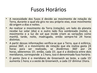 Fusos Horários
• A necessidade dos fusos é devido ao movimento de rotação da
Terra, durante o qual ela gira no seu próprio eixo, esse movimento
dá origem a dias e noites.
• Ao realizar o movimento da Terra (rotação), um lado do planeta
recebe luz solar (dia) e o outro lado fica sombreado (noite), o
movimento e a luz do sol que incide criam as variações como
manhã, tarde, noite, madrugada, então sempre há 24 horas
distintas.
• A partir dessas informações verifica-se que a Terra, que é esférica,
possui 360o, e o movimento de rotação que ela realiza gasta 24
horas para ser realizado, se dividirmos 360o por 24
horas, obteremos 15o, então, cada 15o, que é a distância entre dois
meridianos, corresponde a 1 hora, isso é denominado fuso horário.
• O ponto Zero é o meridiano de Greenwich ao leste, a cada 15o
aumenta 1 hora; e a oeste de Greenwich, a cada 15o diminui 1hora.

 