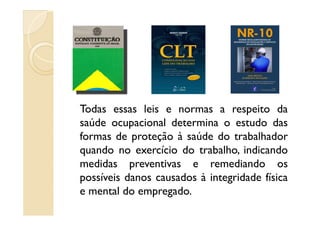 Todas essas leis e normas a respeito daTodas essas leis e normas a respeito da
saúde ocupacional determina o estudo das
formas de proteção à saúde do trabalhador
quando no exercício do trabalho, indicando
medidas preventivas e remediando os
possíveis danos causados à integridade física
e mental do empregado.
 