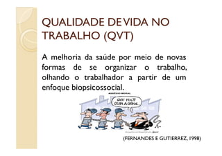 QUALIDADE DEVIDA NOQUALIDADE DEVIDA NO
TRABALHO (QVT)TRABALHO (QVT)
A melhoria da saúde por meio de novas
formas de se organizar o trabalho,
olhando o trabalhador a partir de umolhando o trabalhador a partir de um
enfoque biopsicossocial.
(FERNANDES E GUTIERREZ, 1998)
 