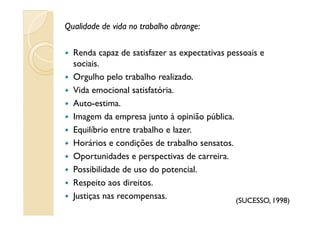 Qualidade de vida no trabalho abrangeQualidade de vida no trabalho abrange:
Renda capaz de satisfazer as expectativas pessoais e
sociais.
Orgulho pelo trabalho realizado.
Vida emocional satisfatória.
Auto-estima.
Imagem da empresa junto à opinião pública.Imagem da empresa junto à opinião pública.
Equilíbrio entre trabalho e lazer.
Horários e condições de trabalho sensatos.
Oportunidades e perspectivas de carreira.
Possibilidade de uso do potencial.
Respeito aos direitos.
Justiças nas recompensas. (SUCESSO, 1998)
 