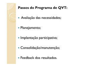 Passos do Programa de QVT:
Avaliação das necessidades;
Planejamento;
Implantação participativa;
Consolidação/manutenção;
Feedback dos resultados.
 