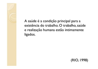 A saúde é a condição principal para a
existência do trabalho. O trabalho, saúde
e realização humana estão intimamente
ligados.ligados.
(RIO, 1998)
 
