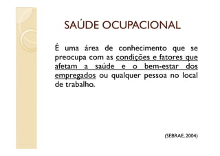SAÚDE OCUPACIONALSAÚDE OCUPACIONAL
É uma área de conhecimento que se
preocupa com as condições e fatores que
afetam a saúde e o bem-estar dos
empregados ou qualquer pessoa no localempregados ou qualquer pessoa no local
de trabalho.
(SEBRAE, 2004)
 