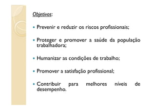 Objetivos:
Prevenir e reduzir os riscos profissionais;
Proteger e promover a saúde da população
trabalhadora;
Humanizar as condições de trabalho;Humanizar as condições de trabalho;
Promover a satisfação profissional;
Contribuir para melhores níveis de
desempenho.
 