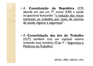 A Constituição da República (CF)
aborda em seu art. 7º, inciso XXII, a saúde
ocupacional buscando: “a redução dos riscos
inerentes ao trabalho, por meio de normas
de saúde, higiene e segurança”.
A Consolidação das leis do Trabalho
(CLT) também traz um capítulo inteiro
tratando essa temática (Cap. V – Segurança e
Medicina do Trabalho).
(BRASIL, 1988) e (BRASIL, 1943)
 