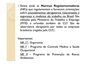 Existe ainda as Normas Regulamentadoras
(NR’s) que regulamentam e fornecem orientações
sobre procedimentos obrigatórios relacionados à
segurança e medicina do trabalho no Brasil. São
editadas pelo Ministério do Trabalho e Emprego
(MTE) e oriundas também da CLT. São de
observância obrigatória por todas as empresas
brasileiras (regidas pela CLT).
ImportantesImportantes::
NR 17 - Ergonomia
NR 7 - Programa de Controle Médico e Saúde
Ocupacional
NR 9 - Programa de Prevenção de Riscos
Ambientais.
 
