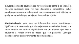 Inclusiva: o mundo atual propõe novos desafios como o da inclusão.
Em uma sociedade cada vez mais dinâmica e competitiva, incluir
aqueles que acabam se colocando à margem do processo é objetivo de
qualquer sociedade que almeja ser democrática e justa.
-Contextualizada: para que as informações sejam consideradas
significativas é necessário que elas sejam contextualizadas, isto é, que
façam sentido ou tenham significância em um modelo que leve o
educando a refletir sobre os dados que são passados. Condição
essencial para o desenvolvimento de competências.
 