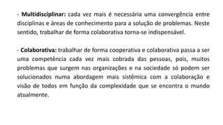 - Multidisciplinar: cada vez mais é necessária uma convergência entre
disciplinas e áreas de conhecimento para a solução de problemas. Neste
sentido, trabalhar de forma colaborativa torna-se indispensável.
- Colaborativa: trabalhar de forma cooperativa e colaborativa passa a ser
uma competência cada vez mais cobrada das pessoas, pois, muitos
problemas que surgem nas organizações e na sociedade só podem ser
solucionados numa abordagem mais sistêmica com a colaboração e
visão de todos em função da complexidade que se encontra o mundo
atualmente.
 