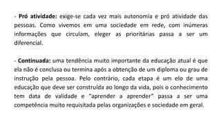 - Pró atividade: exige-se cada vez mais autonomia e pró atividade das
pessoas. Como vivemos em uma sociedade em rede, com inúmeras
informações que circulam, eleger as prioritárias passa a ser um
diferencial.
- Continuada: uma tendência muito importante da educação atual é que
ela não é conclusa ou termina após a obtenção de um diploma ou grau de
instrução pela pessoa. Pelo contrário, cada etapa é um elo de uma
educação que deve ser construída ao longo da vida, pois o conhecimento
tem data de validade e “aprender a aprender” passa a ser uma
competência muito requisitada pelas organizações e sociedade em geral.
 