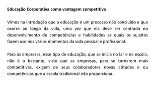 Educação Corporativa como vantagem competitiva
Vimos na introdução que a educação é um processo não concluído e que
ocorre ao longo da vida, uma vez que ela deve ser centrada no
desenvolvimento de competências e habilidades as quais os sujeitos
fazem uso nos vários momentos da vida pessoal e profissional.
Para as empresas, esse tipo de educação, que se inicia no lar e na escola,
não é o bastante, visto que as empresas, para se tornarem mais
competitivas, exigem de seus colaboradores novas atitudes e ou
competências que a escola tradicional não proporciona.
 