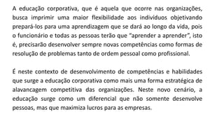 A educação corporativa, que é aquela que ocorre nas organizações,
busca imprimir uma maior flexibilidade aos indivíduos objetivando
prepará-los para uma aprendizagem que se dará ao longo da vida, pois
o funcionário e todas as pessoas terão que “aprender a aprender”, isto
é, precisarão desenvolver sempre novas competências como formas de
resolução de problemas tanto de ordem pessoal como profissional.
É neste contexto de desenvolvimento de competências e habilidades
que surge a educação corporativa como mais uma forma estratégica de
alavancagem competitiva das organizações. Neste novo cenário, a
educação surge como um diferencial que não somente desenvolve
pessoas, mas que maximiza lucros para as empresas.
 