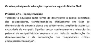 Os setes princípios da educação corporativa segundo Marisa Eboli
Princípio nº 1 – Competitividade
“Valorizar a educação como forma de desenvolver o capital intelectual
dos colaboradores, transformando-os efetivamente em fator de
diferenciação da empresa diante dos concorrentes, ampliando assim sua
capacidade de competir. Significa buscar continuamente a elevação do
patamar de competitividade empresarial por meio da implantação, do
desenvolvimento e da consolidação das competências críticas
empresariais e humanas”.
 